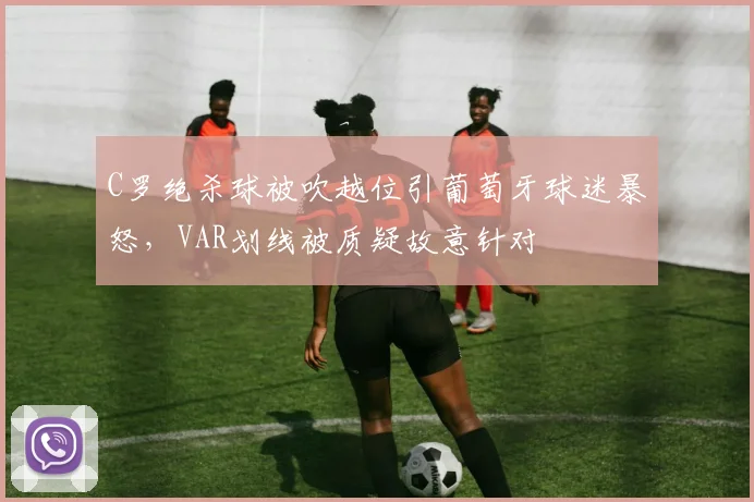 C罗绝杀球被吹越位引葡萄牙球迷暴怒，VAR划线被质疑故意针对