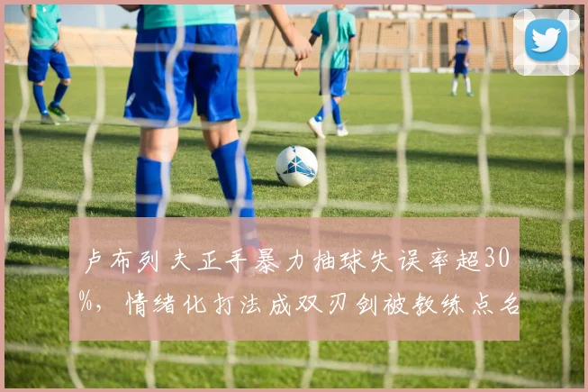 卢布列夫正手暴力抽球失误率超30%，情绪化打法成双刃剑被教练点名