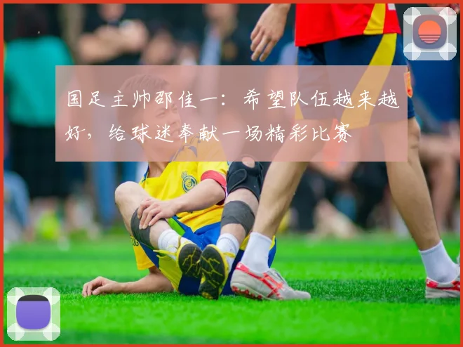 国足主帅邵佳一：希望队伍越来越好，给球迷奉献一场精彩比赛