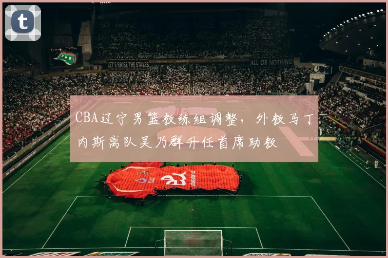 CBA辽宁男篮教练组调整，外教马丁内斯离队吴乃群升任首席助教